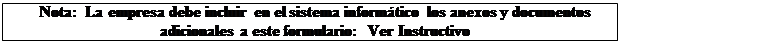 Cuadro de texto: Nota: La empresa debe incluir en el sistema informático los anexos y documentos adicionales a este formulario: Ver Instructivo
